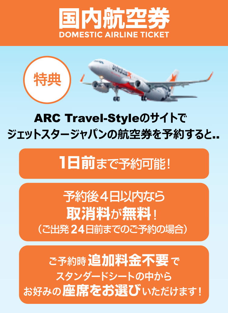ARC Travel-Styleのサイトからジェットスタージャパンの航空券を予約購入すると… 1日前まで予約可能！/予約後4日以内なら取消料が無料！（ご出発14日前までのご予約の場合）/ご予約時追加料金不要でスタンダードシートの中からお好みの座席をお選びいただけます！